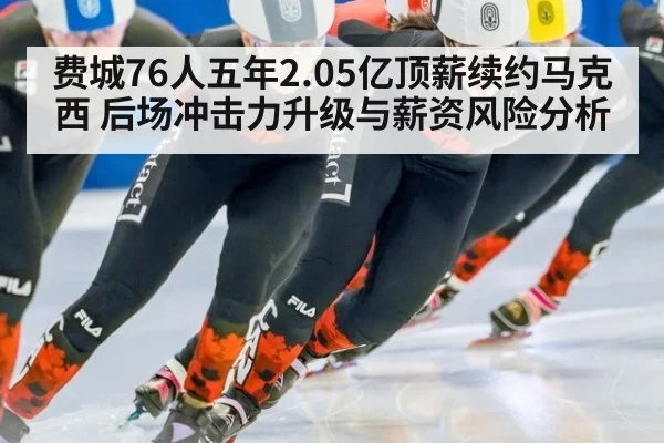 费城76人五年2.05亿顶薪续约马克西 后场冲击力升级与薪资风险分析