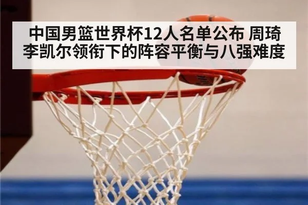 中国男篮世界杯12人名单公布 周琦李凯尔领衔下的阵容平衡与八强难度